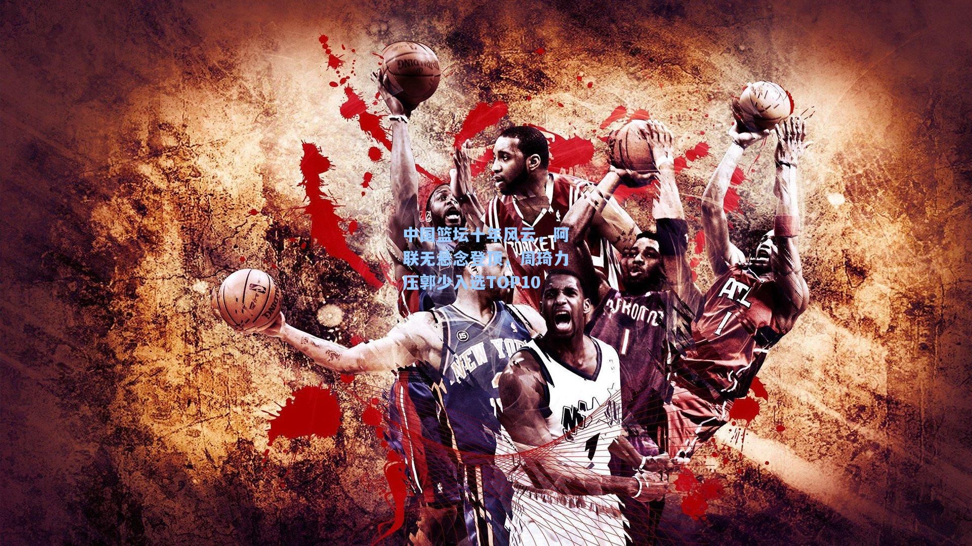 中国篮坛十年风云，阿联无悬念登顶，周琦力压郭少入选TOP10